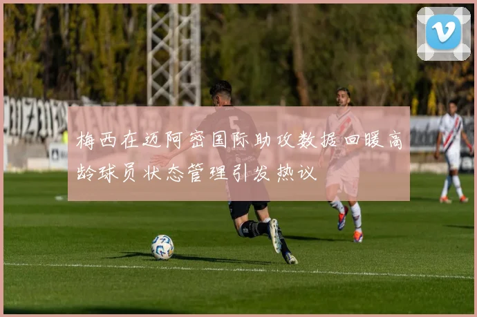 梅西在迈阿密国际助攻数据回暖高龄球员状态管理引发热议
