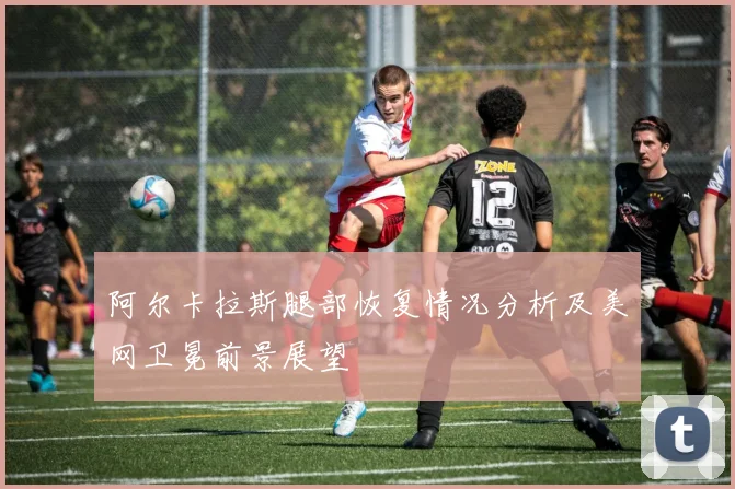 阿尔卡拉斯腿部恢复情况分析及美网卫冕前景展望