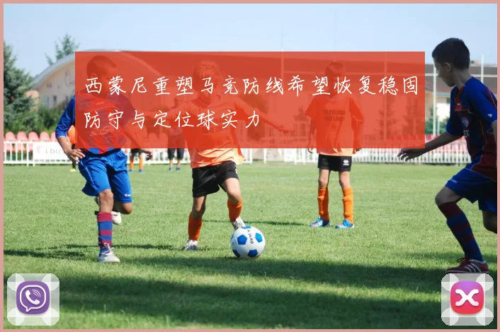 西蒙尼重塑马竞防线希望恢复稳固防守与定位球实力