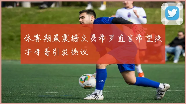 休赛期最震撼交易希罗直言希望换字母哥引发热议