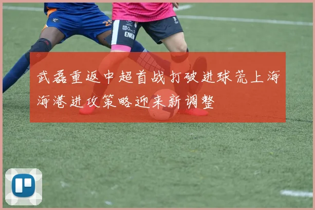 武磊重返中超首战打破进球荒上海海港进攻策略迎来新调整